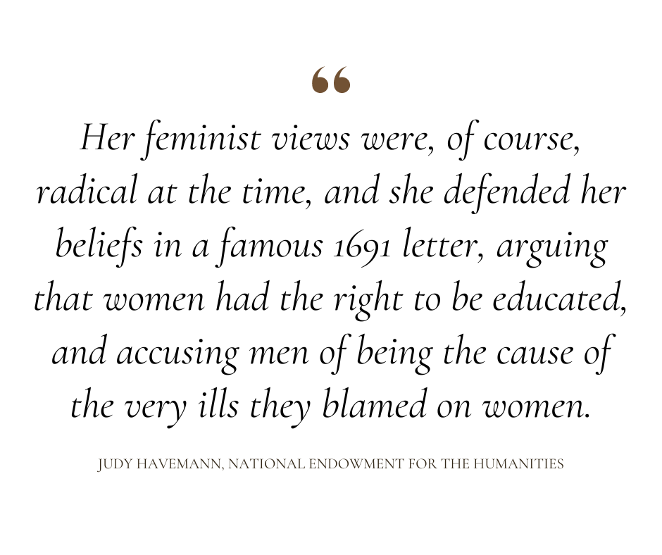 "Her feminist views were, of course, radical at the time, and she defended her beliefs in a famous 1691 letter, arguing that women had the right to be educated, and accusing men of being the cause of the very ills they blamed on women."