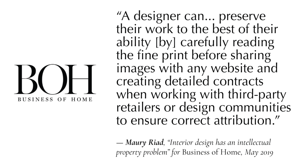 “A designer can... preserve their work to the best of their ability [by] carefully reading the fine print before sharing images with any website and creating detailed contracts when working with third-party retailers or design communities to ensure correct attribution.”  — Maury Riad, “Interior design has an intellectual property problem” for Business of Home, May 2019