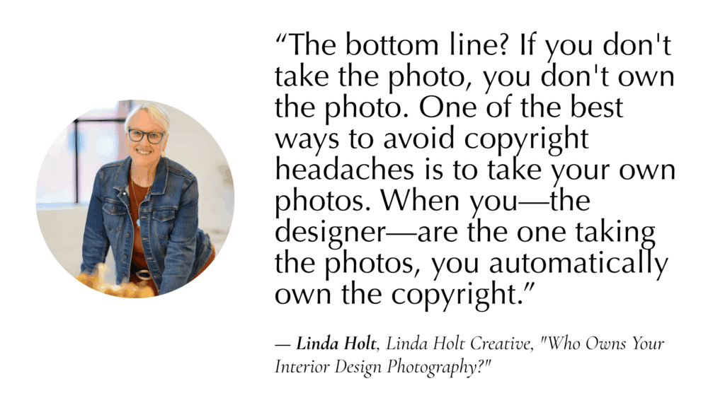 “The bottom line? If you don't take the photo, you don't own the photo. One of the best ways to avoid copyright headaches is to take your own photos. When you—the designer—are the one taking the photos, you automatically own the copyright.” 